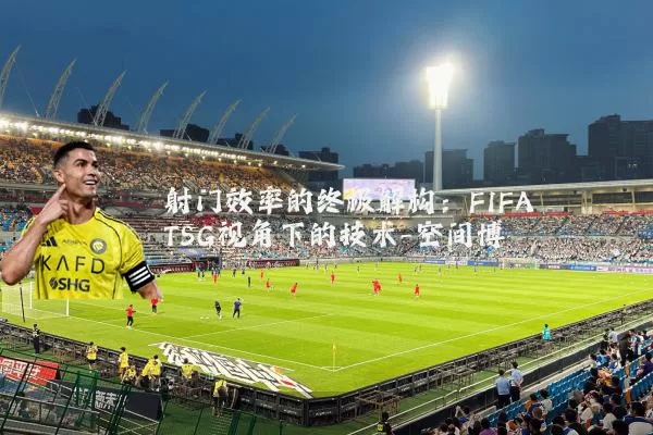 射门效率的终极解构：FIFA TSG视角下的技术-空间博弈