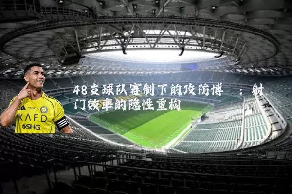 48支球队赛制下的攻防博弈：射门效率的隐性重构