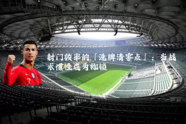 射门效率的「洗牌清零点」:当战术惯性成为枷锁